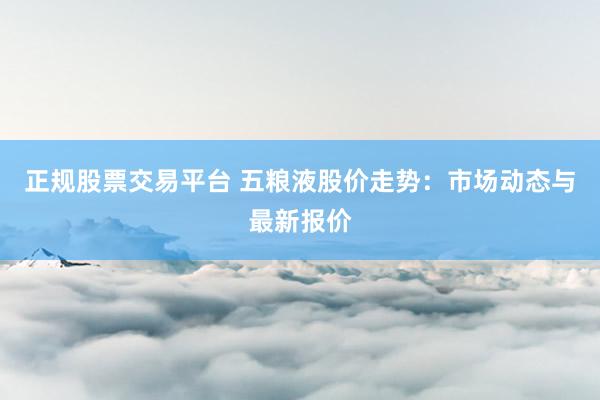 正规股票交易平台 五粮液股价走势：市场动态与最新报价