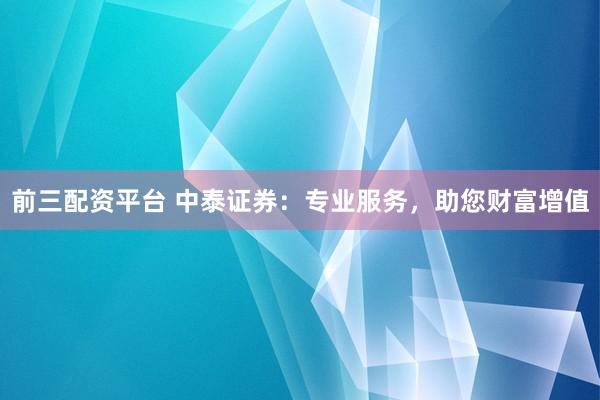 前三配资平台 中泰证券：专业服务，助您财富增值