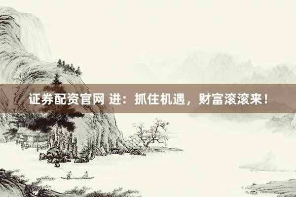 证券配资官网 进：抓住机遇，财富滚滚来！
