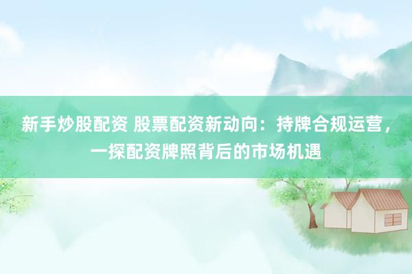新手炒股配资 股票配资新动向：持牌合规运营，一探配资牌照背后的市场机遇