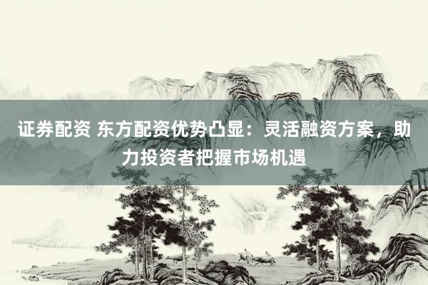 证券配资 东方配资优势凸显：灵活融资方案，助力投资者把握市场机遇