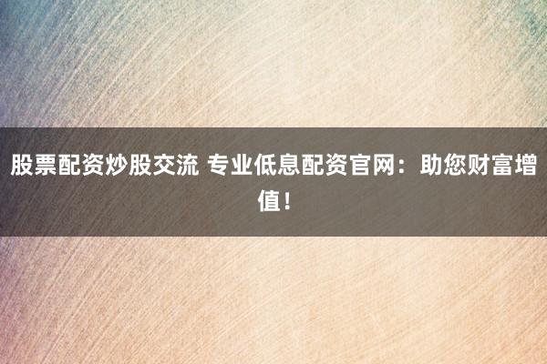 股票配资炒股交流 专业低息配资官网：助您财富增值！