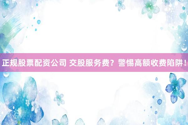 正规股票配资公司 交股服务费？警惕高额收费陷阱！