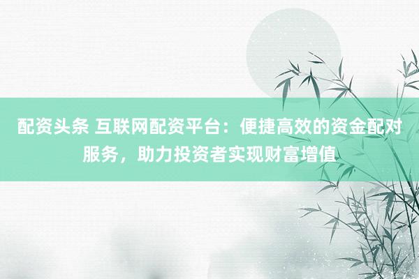 配资头条 互联网配资平台：便捷高效的资金配对服务，助力投资者实现财富增值
