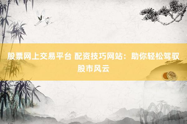 股票网上交易平台 配资技巧网站：助你轻松驾驭股市风云