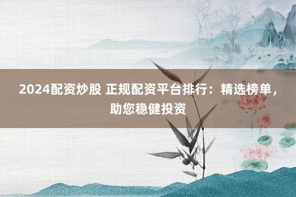 2024配资炒股 正规配资平台排行：精选榜单，助您稳健投资