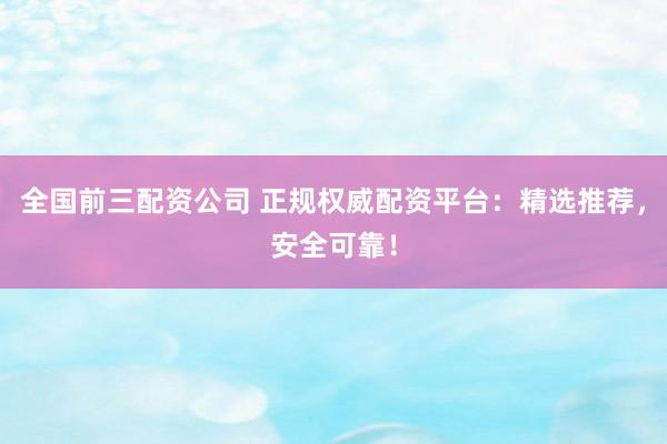 全国前三配资公司 正规权威配资平台：精选推荐，安全可靠！