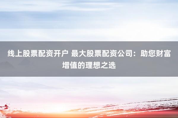 线上股票配资开户 最大股票配资公司:助您财富增值的理想之选