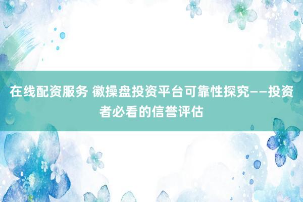 在线配资服务 徽操盘投资平台可靠性探究——投资者必看的信誉评估
