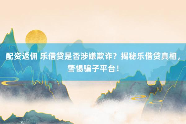 配资返佣 乐借贷是否涉嫌欺诈？揭秘乐借贷真相，警惕骗子平台！