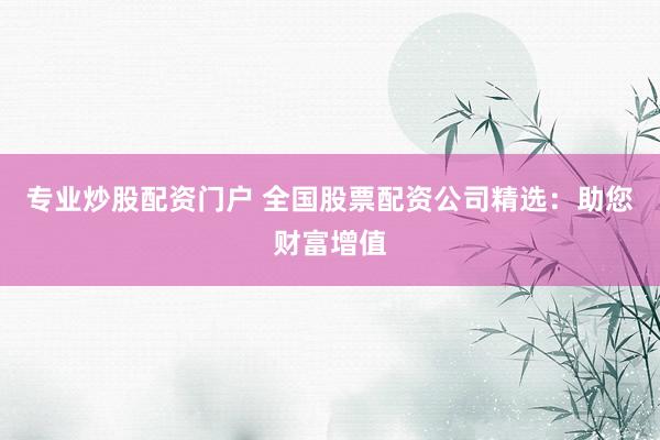 专业炒股配资门户 全国股票配资公司精选：助您财富增值