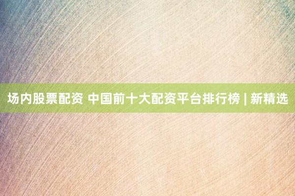 场内股票配资 中国前十大配资平台排行榜 | 新精选