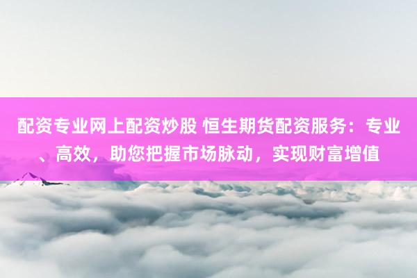 配资专业网上配资炒股 恒生期货配资服务：专业、高效，助您把握市场脉动，实现财富增值