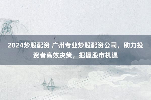 2024炒股配资 广州专业炒股配资公司，助力投资者高效决策，把握股市机遇