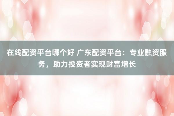 在线配资平台哪个好 广东配资平台：专业融资服务，助力投资者实现财富增长