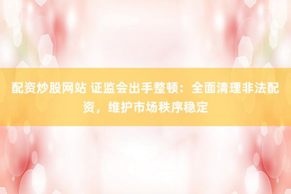 配资炒股网站 证监会出手整顿：全面清理非法配资，维护市场秩序稳定