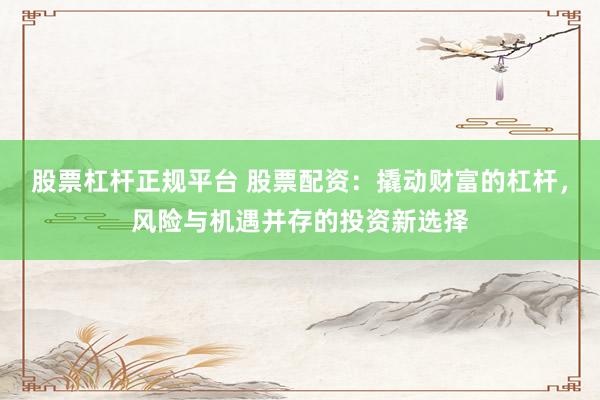 股票杠杆正规平台 股票配资：撬动财富的杠杆，风险与机遇并存的投资新选择