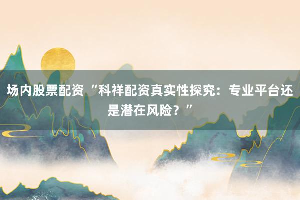 场内股票配资 “科祥配资真实性探究：专业平台还是潜在风险？”