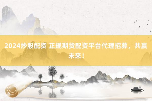 2024炒股配资 正规期货配资平台代理招募，共赢未来！