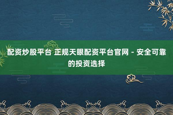 配资炒股平台 正规天眼配资平台官网 - 安全可靠的投资选择