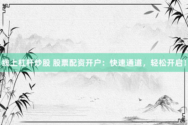 线上杠杆炒股 股票配资开户：快速通道，轻松开启！