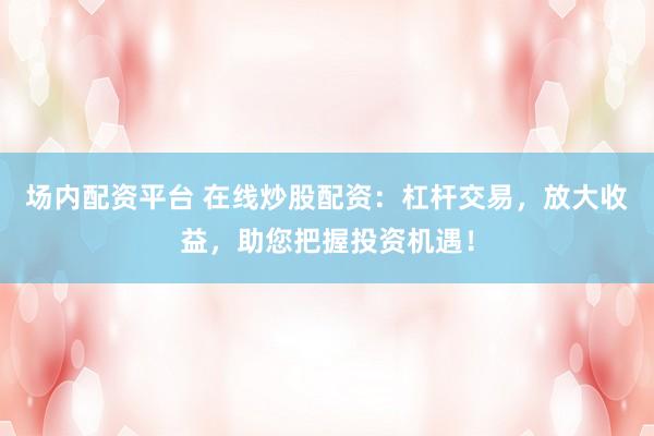 场内配资平台 在线炒股配资：杠杆交易，放大收益，助您把握投资机遇！