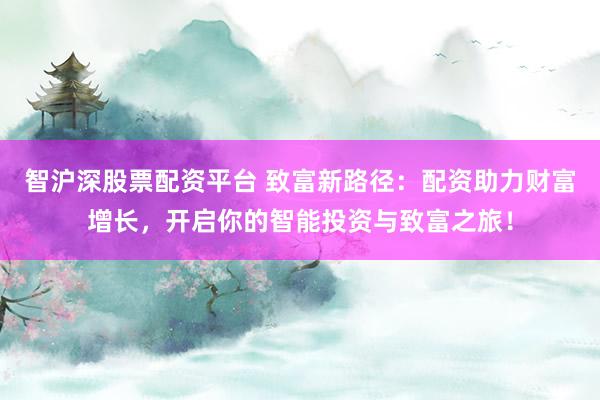 智沪深股票配资平台 致富新路径：配资助力财富增长，开启你的智能投资与致富之旅！