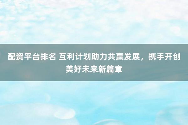 配资平台排名 互利计划助力共赢发展，携手开创美好未来新篇章