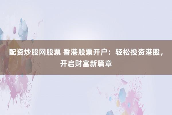 配资炒股网股票 香港股票开户：轻松投资港股，开启财富新篇章