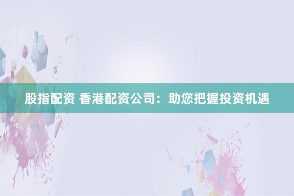 股指配资 香港配资公司：助您把握投资机遇