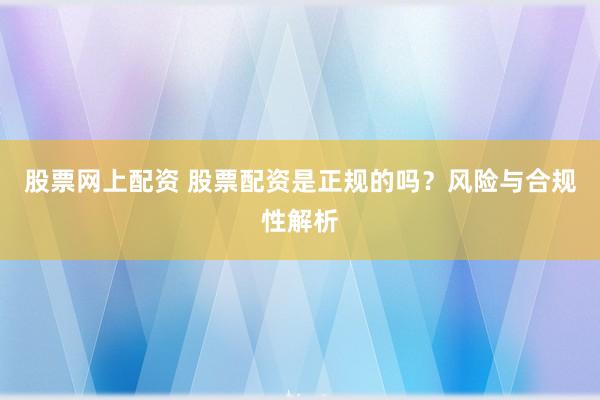 股票网上配资 股票配资是正规的吗？风险与合规性解析
