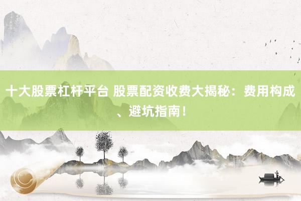 十大股票杠杆平台 股票配资收费大揭秘：费用构成、避坑指南！