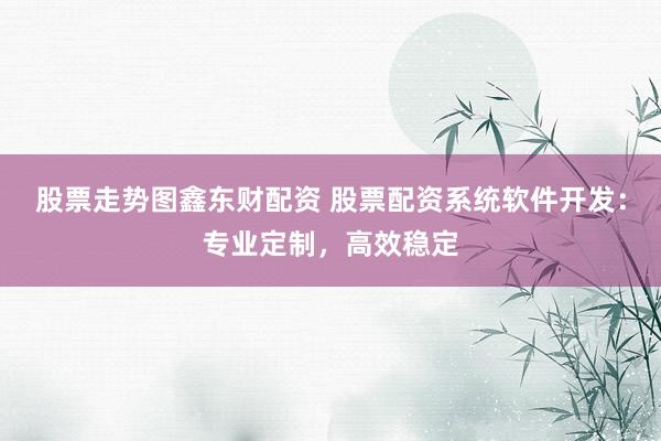 股票走势图鑫东财配资 股票配资系统软件开发：专业定制，高效稳定
