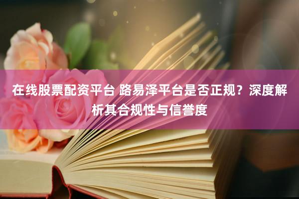 在线股票配资平台 路易泽平台是否正规？深度解析其合规性与信誉度