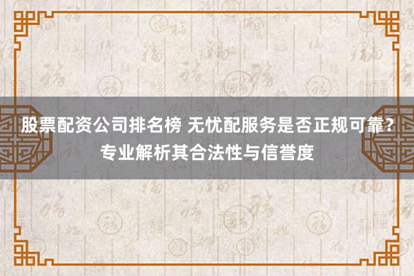 股票配资公司排名榜 无忧配服务是否正规可靠？专业解析其合法性与信誉度