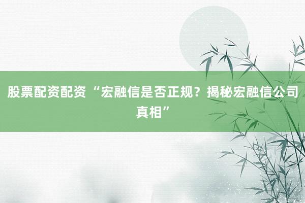 股票配资配资 “宏融信是否正规？揭秘宏融信公司真相”