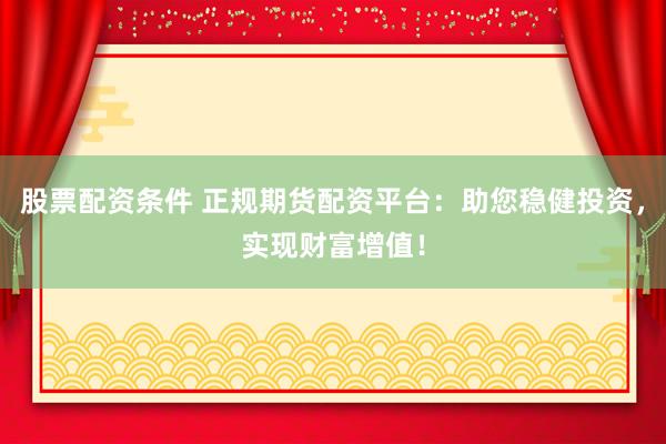 股票配资条件 正规期货配资平台：助您稳健投资，实现财富增值！