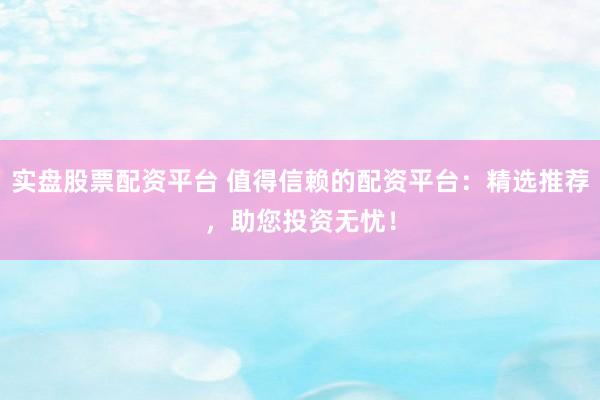 实盘股票配资平台 值得信赖的配资平台：精选推荐，助您投资无忧！