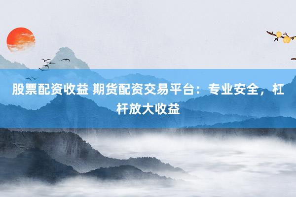 股票配资收益 期货配资交易平台：专业安全，杠杆放大收益