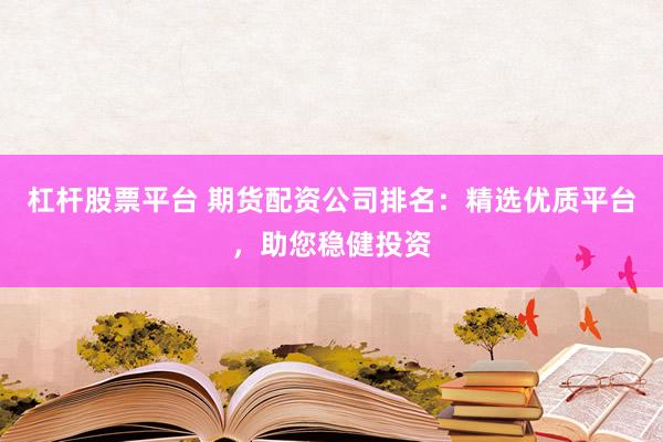 杠杆股票平台 期货配资公司排名：精选优质平台，助您稳健投资