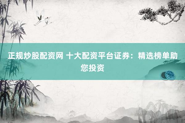 正规炒股配资网 十大配资平台证券：精选榜单助您投资