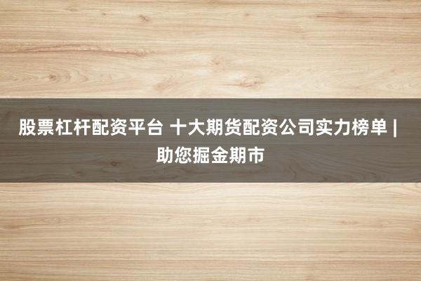 股票杠杆配资平台 十大期货配资公司实力榜单 | 助您掘金期市
