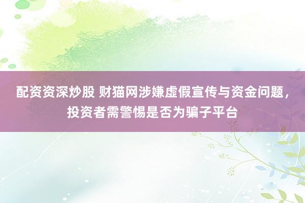 配资资深炒股 财猫网涉嫌虚假宣传与资金问题，投资者需警惕是否为骗子平台