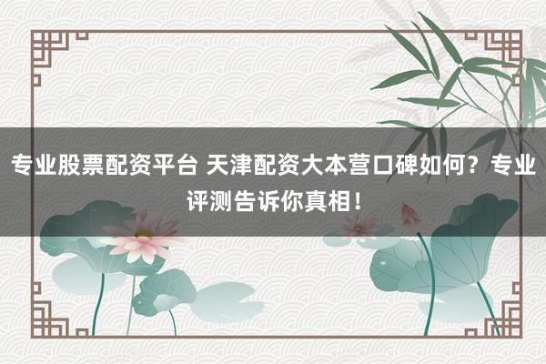 专业股票配资平台 天津配资大本营口碑如何？专业评测告诉你真相！