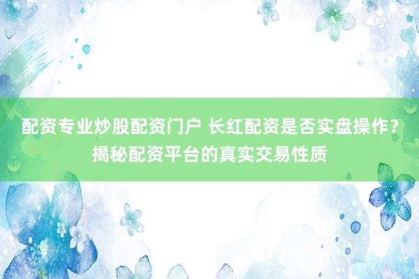 配资专业炒股配资门户 长红配资是否实盘操作？揭秘配资平台的真实交易性质
