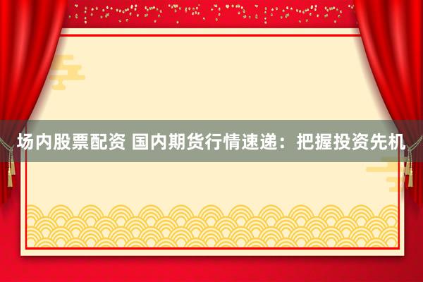 场内股票配资 国内期货行情速递：把握投资先机