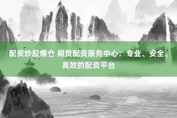 配资炒股爆仓 期货配资服务中心：专业、安全、高效的配资平台