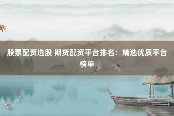 股票配资选股 期货配资平台排名：精选优质平台榜单