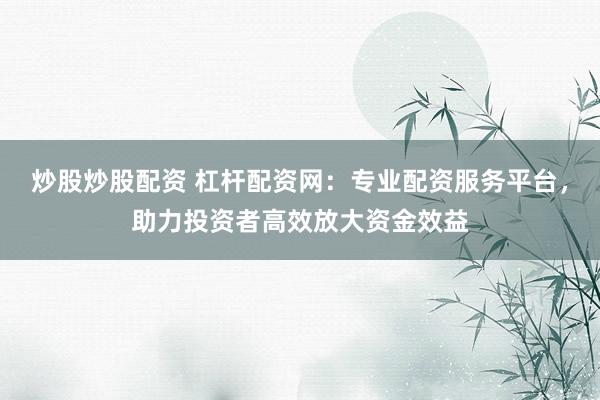 炒股炒股配资 杠杆配资网：专业配资服务平台，助力投资者高效放大资金效益