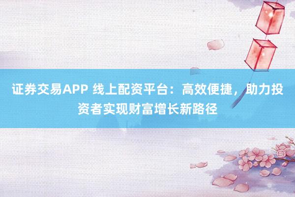 证券交易APP 线上配资平台：高效便捷，助力投资者实现财富增长新路径
